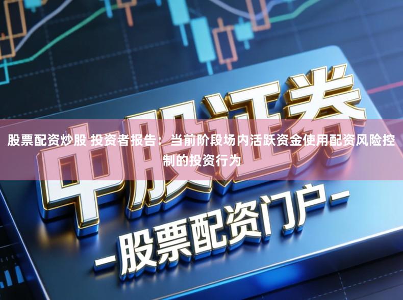 股票配资炒股 投资者报告:当前阶段场内活跃资金使用配资风险控制的投资行为