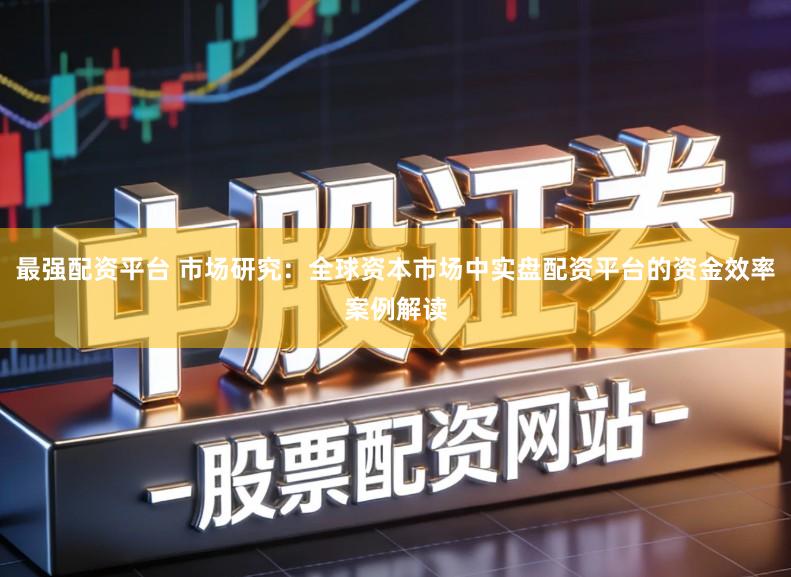 最强配资平台 市场研究：全球资本市场中实盘配资平台的资金效率案例解读