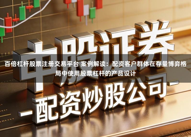 百倍杠杆股票注册交易平台 案例解读：配资客户群体在存量博弈格局中使用股票杠杆的产品设计