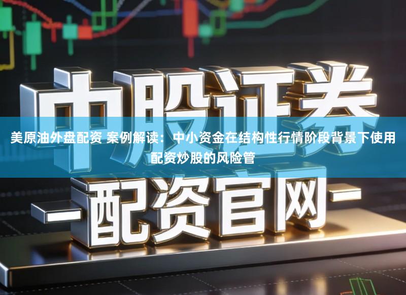 美原油外盘配资 案例解读：中小资金在结构性行情阶段背景下使用配资炒股的风险管