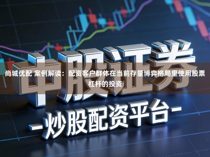 尚城优配 案例解读:配资客户群体在当前存量博弈格局里使用股票杠杆的投资