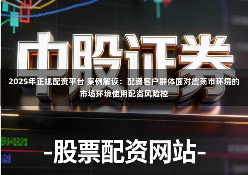 2025年正规配资平台 案例解读：配资客户群体面对震荡市环境的市场环境使用配资风险控