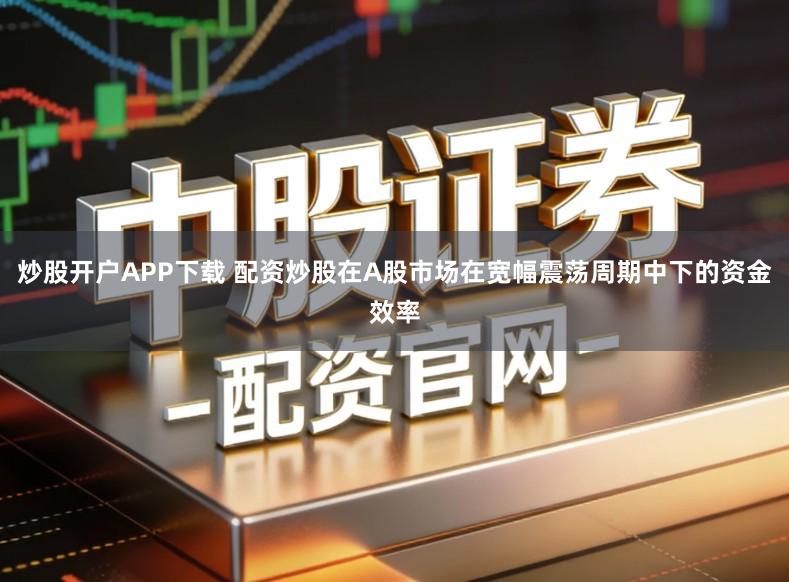 炒股开户APP下载 配资炒股在A股市场在宽幅震荡周期中下的资金效率