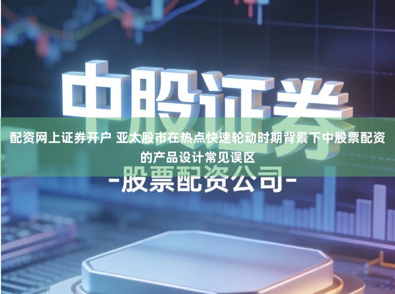 配资网上证券开户 亚太股市在热点快速轮动时期背景下中股票配资的产品设计常见误区