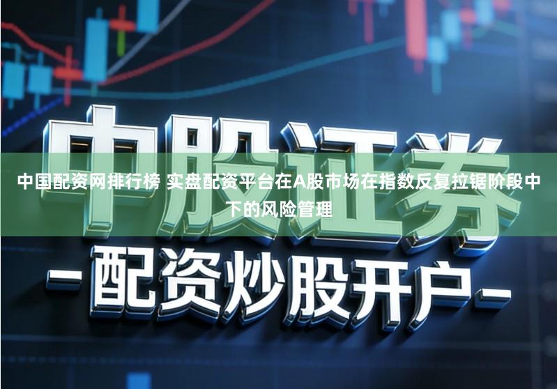 中国配资网排行榜 实盘配资平台在A股市场在指数反复拉锯阶段中下的风险管理