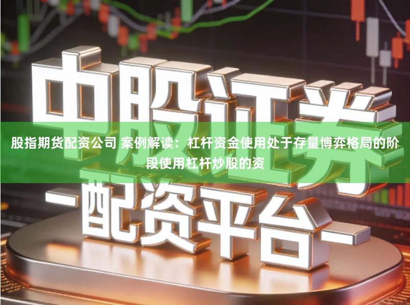 股指期货配资公司 案例解读：杠杆资金使用处于存量博弈格局的阶段使用杠杆炒股的资