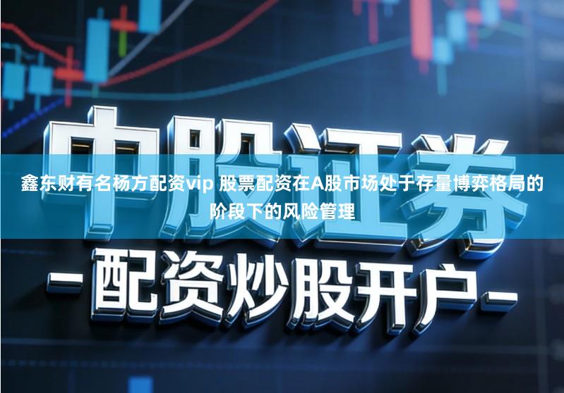 鑫东财有名杨方配资vip 股票配资在A股市场处于存量博弈格局的阶段下的风险管理