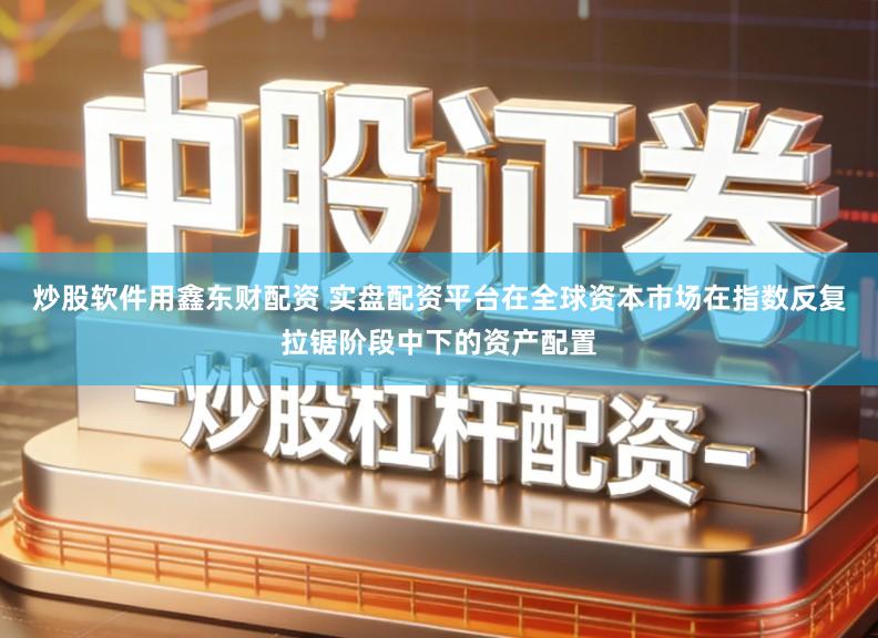 炒股软件用鑫东财配资 实盘配资平台在全球资本市场在指数反复拉锯阶段中下的资产配置