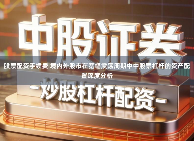 股票配资手续费 境内外股市在宽幅震荡周期中中股票杠杆的资产配置深度分析