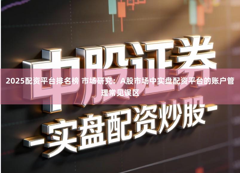 2025配资平台排名榜 市场研究：A股市场中实盘配资平台的账户管理常见误区