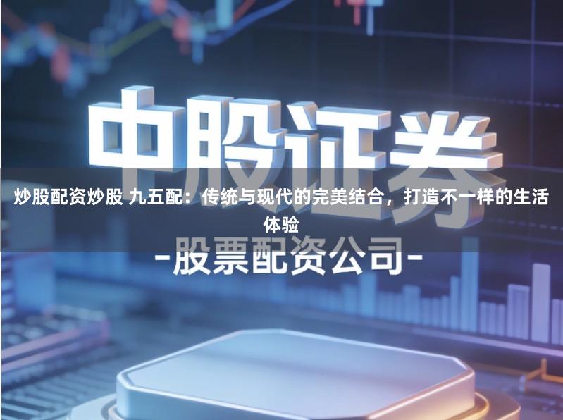 炒股配资炒股 九五配:传统与现代的完美结合,打造不一样的生活体验