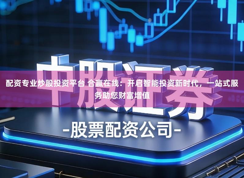 配资专业炒股投资平台 合赢在线：开启智能投资新时代，一站式服务助您财富增值