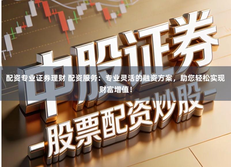 配资专业证券理财 配资服务：专业灵活的融资方案，助您轻松实现财富增值！