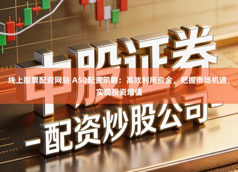 线上股票配资网站 A50配资策略：高效利用资金，把握市场机遇，实现投资增值