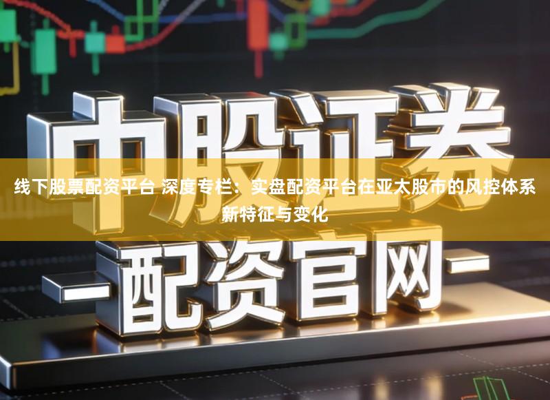 线下股票配资平台 深度专栏:实盘配资平台在亚太股市的风控体系新特征与变化